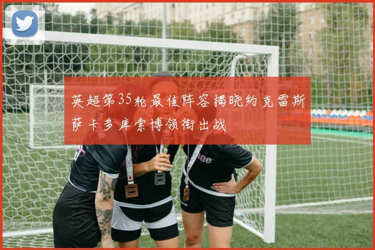 英超第35轮最佳阵容揭晓约克雷斯萨卡多库索博领衔出战