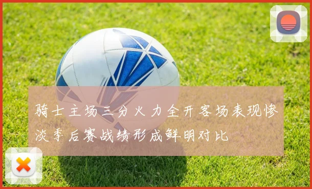 骑士主场三分火力全开客场表现惨淡季后赛战绩形成鲜明对比