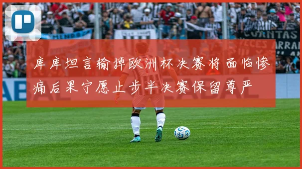 库库坦言输掉欧洲杯决赛将面临惨痛后果宁愿止步半决赛保留尊严