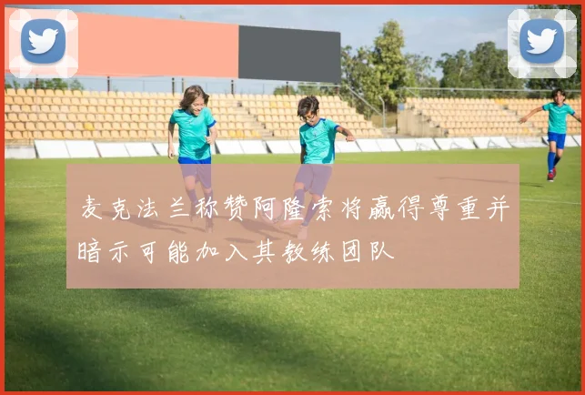 麦克法兰称赞阿隆索将赢得尊重并暗示可能加入其教练团队