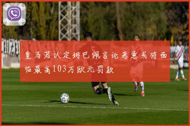 皇马若认定姆巴佩言论恶意或将面临最高103万欧元罚款